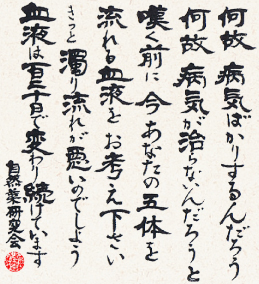 何故病気ばかりするんだろう 何故病気が治らないんだろうと嘆く前に 今あなたの五体を流れる血液をお考え下さい。きっと濁り流れが悪いのでしょう。血液は120日で変わり続けています。自然薬研究会
