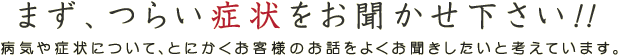 まず、つらい症状をお聞かせ下さい!!　病気や症状について、とにかくお客様のお話をよくお聞きしたいと考えています。