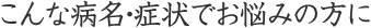 こんな病名・症状でお悩みの方に