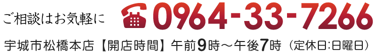 ご相談はお気軽に 0964-33-7266 熊本県宇城市松橋本店 【営業時間】 9：00～20：00 （※定休日：第1、第3日曜）