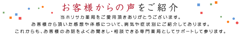 「お客様からの声をご紹介」当ホリサカ薬局をご愛用頂きありがとうございます。お客様から頂いた感想や体感について、病気や症状別にご紹介しております。これからもお客様のお話をよくお聞きし、相談できる専門薬局としてサポートして参ります。